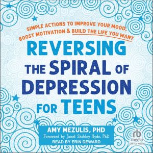 Reversing the Spiral of Depression for Teens: Simple Actions to Improve Your Mood, Boost Motivation, and Build the Life You Wa