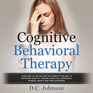 Cognitive Behavioral Therapy: Learn How To Use CBT And The Power Of The Mind To Overcome Negative Thinking, Addiction, Depress