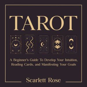 Tarot: A Beginners Guide To Develop Your Intuition, Reading Cards, and Manifesting Your Goals
