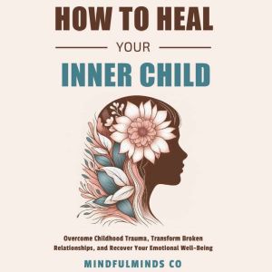 How To Heal Your Inner Child: Overcome Childhood Trauma, Transform Broken Relationships, and Recover Your Emotional Well-Being