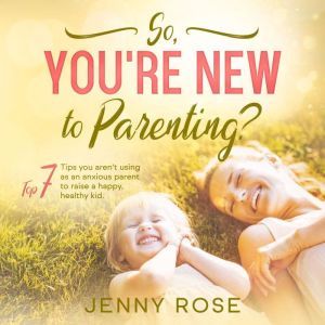 So, You're New to Parenting?: Top 7 Tips You Arent Using as an Anxious Parent to Raise a Happy, Healthy Kid.