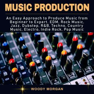 Music Production: Easy Approach to Produce Music from Beginner to Expert - EDM, Rock Music, Jazz, Dubstep, Techno, Country Music, Indie Rock, Pop Music, Woody Morgan