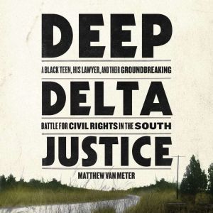 Deep Delta Justice: A Black Teen, His Lawyer, and Their Groundbreaking Battle for Civil Rights in the South, Matthew Van Meter