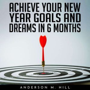 ACHIEVE YOUR NEW YEAR GOALS AND DREAMS IN 6 MONTHS, Anderson M. Hill