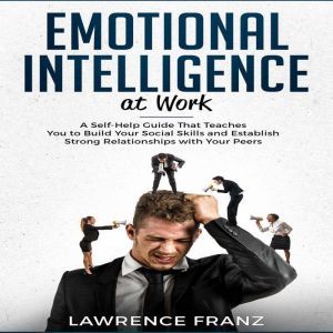 Emotional Intelligence at Work: A Self-Help Guide That Teaches You to Build Your Social Skills and Establish Strong Relationsh
