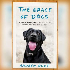 The Grace of Dogs A Boy, a Black Lab, and a Father's Search for the Canine Soul, Andrew Root