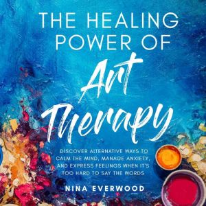 The Healing Power of Art Therapy: Discover Alternative Ways to Calm the Mind, Manage Anxiety, and Express Feelings When It's T