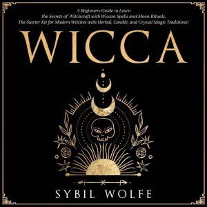 Wicca: A Beginners Guide to Learn the Secrets of Witchcraft with Wiccan Spells and Moon Rituals. The Starter Kit for Modern Witches with Herbal, Candle, and Crystal Magic Traditions!, Sybil Wolfe