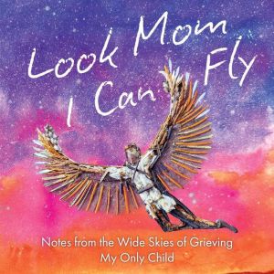 Look Mom, I Can Fly: Notes from the Wide Skies of Grieving My Only Child
