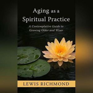 Aging as a Spiritual Practice A Contemplative Guide to Growing Older and Wiser, Lewis Richmond