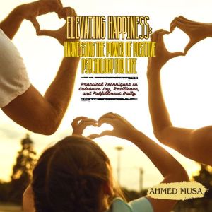 Elevating Happiness: Harnessing the Power of Positive Psychology for Life: Practical Techniques to Cultivate Joy, Resilience,