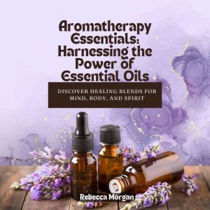 Aromatherapy Essentials: Harnessing the Power of Essential Oils: Discover Healing Blends for Mind, Body, and Spirit