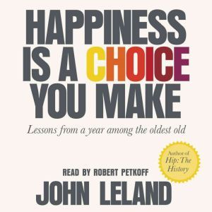 Happiness Is a Choice You Make: Lessons from a Year Among the Oldest Old, John Leland