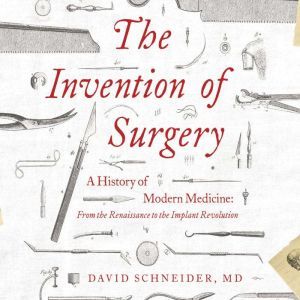 Invention of Surgery, The: A History of Modern Medicine: From the Renaissance to the Implant Revolution, David Schneider, M.D.