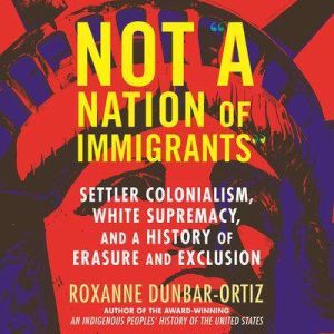 Not A Nation of Immigrants: Settler Colonialism, White Supremacy, and a History of Erasure and Exclusion, Roxanne Dunbar-Ortiz