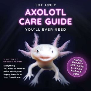 The Only Axolotl Care Guide You'll Ever Need: Avoid Deadly Mistakes & Learn from a Pro: Everything You Need to Know to Raise H