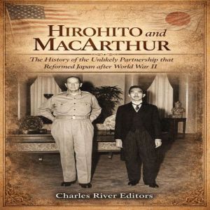 Hirohito and MacArthur: The History of the Unlikely Partnership that Reformed Japan after World War II