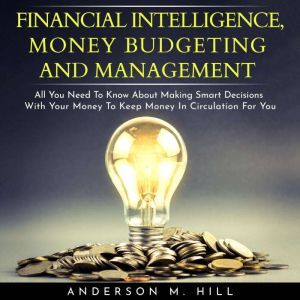 FINANCIAL INTELLIGENCE, MONEY BUDGETING AND MANAGEMENT : ALL YOU NEED TO KNOW ABOUT MAKING SMART DECISIONS WITH YOUR MONEY TO KEEP MONEY IN CIRCULATION FOR YOU, Anderson M. Hill