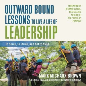 Outward Bound Lessons to Live a Life of Leadership: To Serve, to Strive, and Not to Yield, Mark Michaux Brown