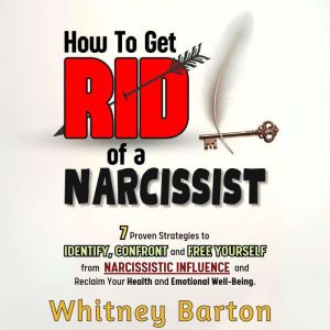 How to Get Rid of a Narcissist: 7 Proven Strategies to Identify, Confront, and Free Yourself from Narcissistic Influence and R