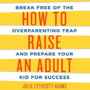 How to Raise an Adult: Break Free of the Overparenting Trap and Prepare Your Kid for Success, Julie Lythcott-Haims