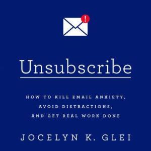 Unsubscribe: How to Kill Email Anxiety, Avoid Distractions, and Get Real Work Done, Jocelyn K. Glei