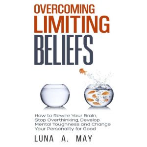 Overcoming Limiting Beliefs: How to Rewire Your Brain, Stop Overthinking, Develop Mental Toughness and Change Your Personality