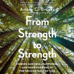 From Strength to Strength Finding Success, Happiness, and Deep Purpose in the Second Half of Life, Arthur C. Brooks