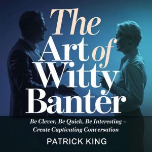The Art Of Witty Banter: Be Clever, Be Quick, Be Interesting - Create Captivating Conversation