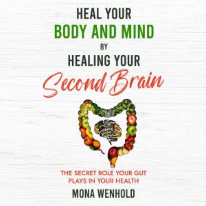 Heal Your Body and Mind by Healing Your Second Brain: The Secret Role Your Gut Plays in Your Health