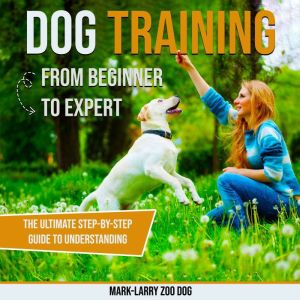 Dog Training: From Beginner to Expert: The Ultimate Step-by-Step Guide to Understanding Your Dog, Building Obedience, and Crea