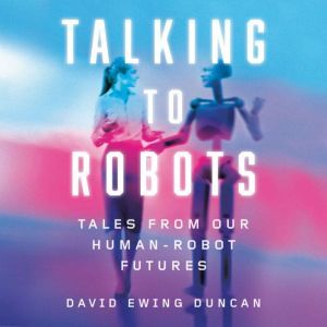 Talking to Robots: Tales from Our Human-Robot Futures, David Ewing Duncan
