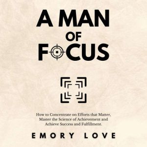 A Man of Focus: How to Concentrate on Efforts that Matter, Master the Science of Achievement and Achieve Success and Fulfillme