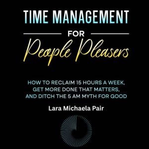 Time Management for People Pleasers: How to Reclaim 15 Hours a Week, Get More Done That Matters, and Ditch the 5 AM Myth for G