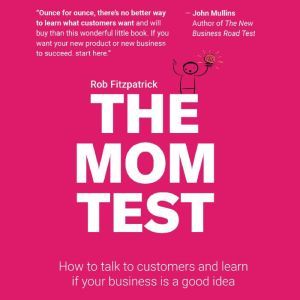 The Mom Test: How to Talk to Customers & Learn if Your Business is a Good Idea When Everyone is Lying to You, Rob Fitzpatrick