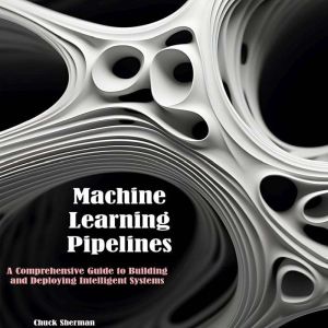 Machine Learning Pipelines: A Comprehensive Guide to Building  and Deploying Intelligent Systems