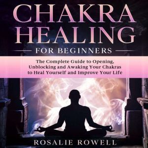 Chakra Healing for Beginners: The Complete Guide to Opening, Unblocking and Awaking Your Chakras to Heal Yourself and Improve Your Life, Rosalie Rowell