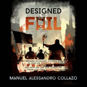 Designed to Fail: How Modern Economic Systems Evolved to Feed on Perpetual Crisis  And How We Can Save Ourselves from Our Own
