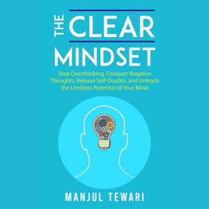 The Clear Mindset: Stop Overthinking, Conquer Negative Thoughts, Release Self-Doubts, and Unleash the Limitless Potential of Y