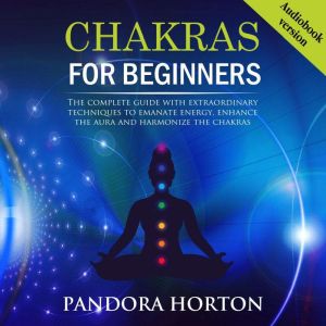 CHAKRAS FOR BEGINNERS: The Complete Guide With Extraordinary Techniques To Emanate Energy, Enhance The Aura And Harmonize The