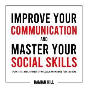 Improve Your Communication and Master Your Social Skills: Speak Effectively, Connect Effortlessly, and Manage Your Emotions