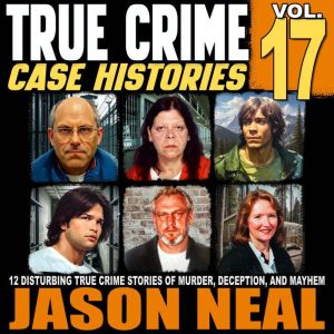 True Crime Case Histories - Volume 17: 12 Disturbing True Crime Stories of Murder, Deception, and Mayhem