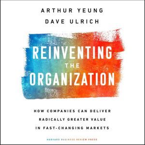 Reinventing the Organization: How Companies Can Deliver Radically Greater Value in Fast-Changing Markets, Dave Ulrich