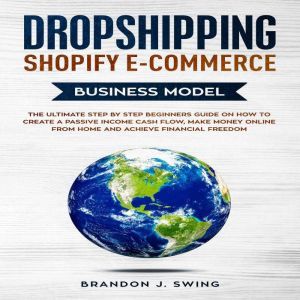 Dropshipping Shopify E-Commerce Business Model: The Ultimate Step by Step Guide on How to Create a Passive Income Cash Flow, Make Money Online from Home and Achieve Financial Freedom, BRANDON J.SWING