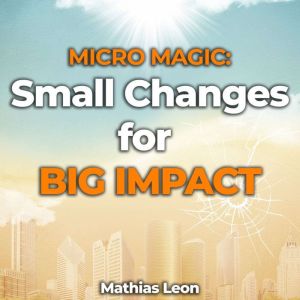 Micro Magic: Unlocking the Power of Small Changes for Big Impact: Transform Your Life One Tiny Step at a Time