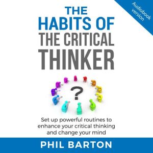 THE HABITS OF THE CRITICAL THINKER: Set Up Powerful Routines To Enhance Your Critical Thinking And Change Your Mind