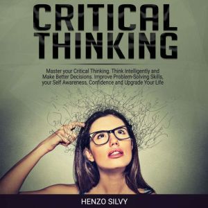 Critical Thinking Master your Critical Thinking. Think Intelligently and Make Better Decisions. Improve Problem-Solving Skills, your Self Awareness, Confidence and Upgrade Your Life, Henzo Silvy