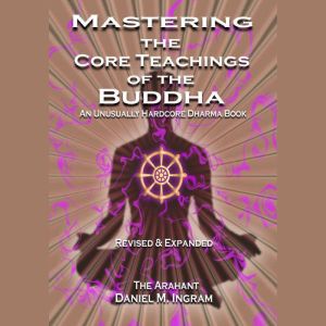 Mastering the Core Teachings of the Buddha: An Unusually Hardcore Dharma Book - Revised and Expanded Edition