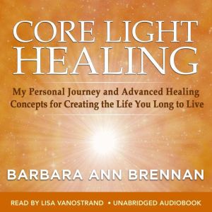 Core Light Healing: My Personal Journey and Advanced Healing Concepts for Creating the Life You Longto Live