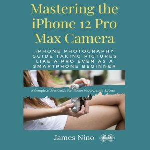 Mastering The IPhone 12 Pro Max Camera: IPhone Photography Guide Taking Pictures Like A Pro Even As A SmartPhone Beginner, James Nino
